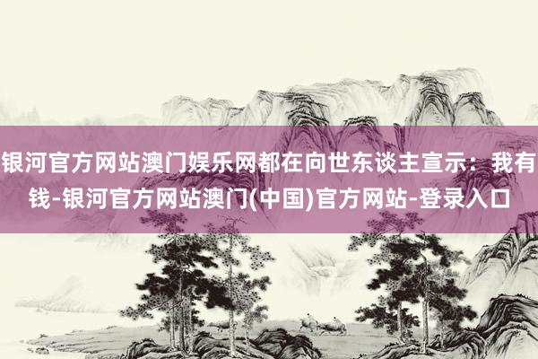银河官方网站澳门娱乐网都在向世东谈主宣示：我有钱-银河官方网站澳门(中国)官方网站-登录入口
