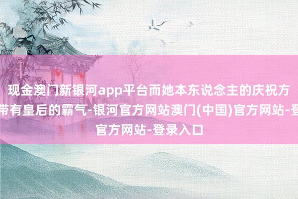 现金澳门新银河app平台而她本东说念主的庆祝方式更是带有皇后的霸气-银河官方网站澳门(中国)官方网站-登录入口