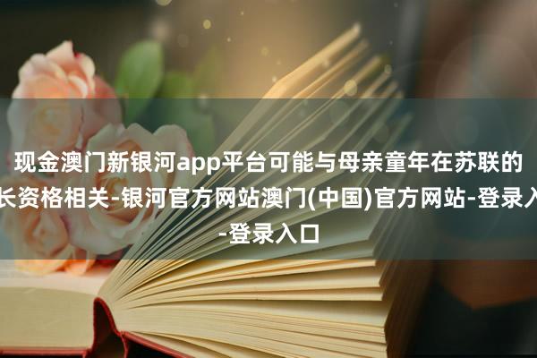 现金澳门新银河app平台可能与母亲童年在苏联的成长资格相关-银河官方网站澳门(中国)官方网站-登录入口