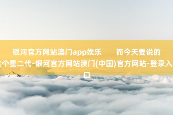 银河官方网站澳门app娱乐       而今天要说的这个星二代-银河官方网站澳门(中国)官方网站-登录入口