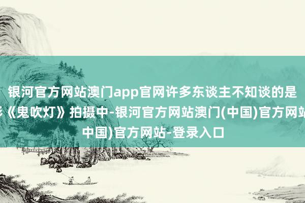 银河官方网站澳门app官网许多东谈主不知谈的是在我国电影《鬼吹灯》拍摄中-银河官方网站澳门(中国)官方网站-登录入口