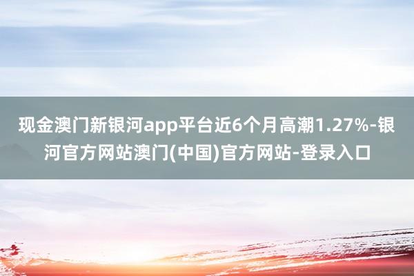 现金澳门新银河app平台近6个月高潮1.27%-银河官方网站澳门(中国)官方网站-登录入口