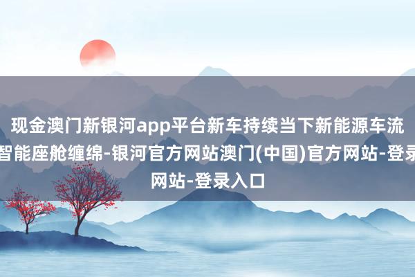 现金澳门新银河app平台新车持续当下新能源车流行的智能座舱缠绵-银河官方网站澳门(中国)官方网站-登录入口