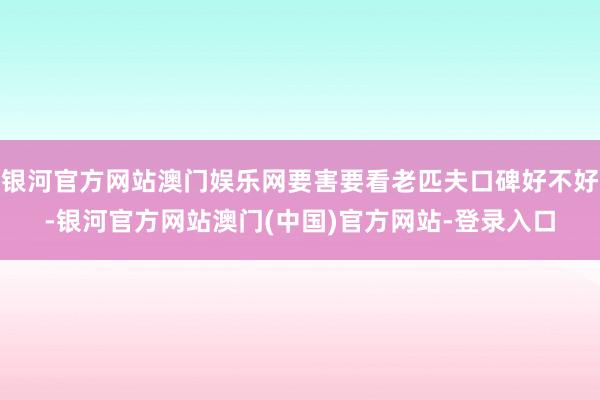 银河官方网站澳门娱乐网要害要看老匹夫口碑好不好-银河官方网站澳门(中国)官方网站-登录入口