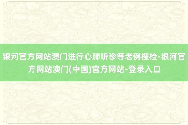 银河官方网站澳门进行心肺听诊等老例搜检-银河官方网站澳门(中国)官方网站-登录入口