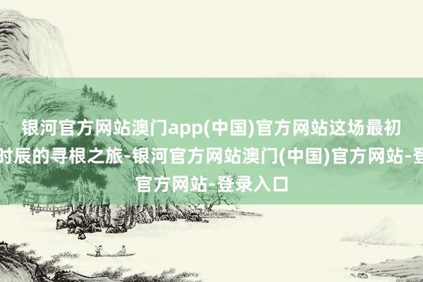 银河官方网站澳门app(中国)官方网站这场最初国界与时辰的寻根之旅-银河官方网站澳门(中国)官方网站-登录入口