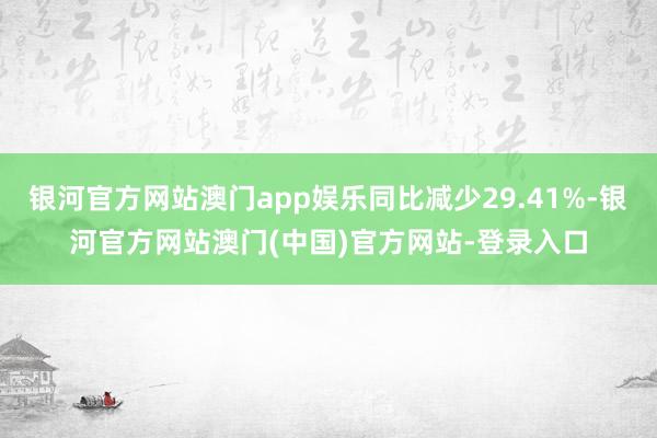 银河官方网站澳门app娱乐同比减少29.41%-银河官方网站澳门(中国)官方网站-登录入口