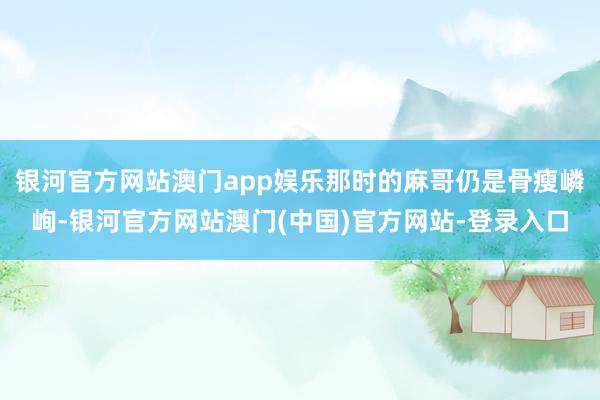 银河官方网站澳门app娱乐那时的麻哥仍是骨瘦嶙峋-银河官方网站澳门(中国)官方网站-登录入口
