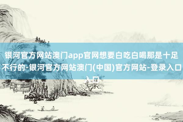 银河官方网站澳门app官网想要白吃白喝那是十足不行的-银河官方网站澳门(中国)官方网站-登录入口
