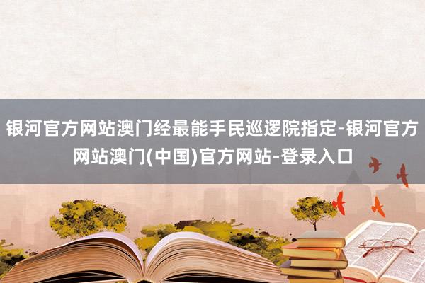 银河官方网站澳门经最能手民巡逻院指定-银河官方网站澳门(中国)官方网站-登录入口