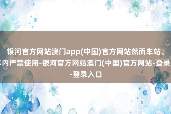 银河官方网站澳门app(中国)官方网站然而车站、列车内严禁使用-银河官方网站澳门(中国)官方网站-登录入口