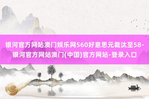 银河官方网站澳门娱乐网560好意思元裁汰至58-银河官方网站澳门(中国)官方网站-登录入口