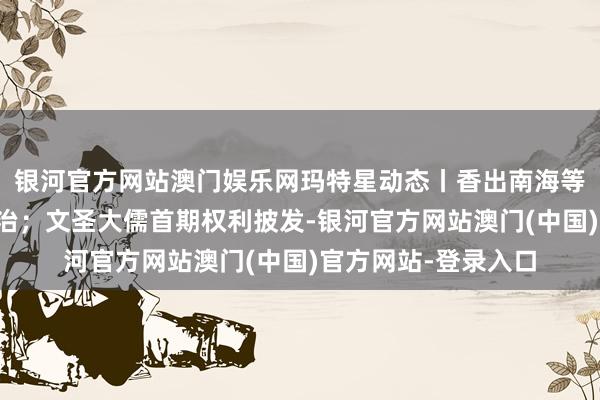 银河官方网站澳门娱乐网玛特星动态丨香出南海等多品牌初始生态自治；文圣大儒首期权利披发-银河官方网站澳门(中国)官方网站-登录入口