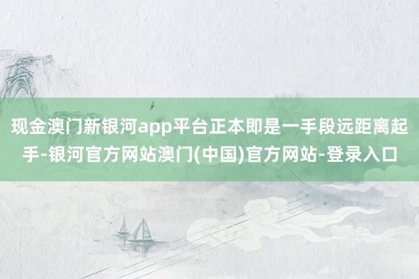 现金澳门新银河app平台正本即是一手段远距离起手-银河官方网站澳门(中国)官方网站-登录入口