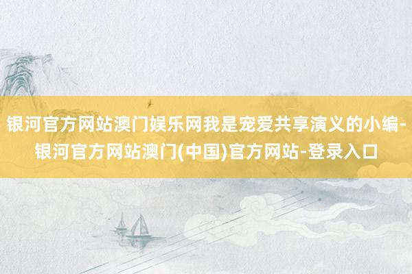 银河官方网站澳门娱乐网我是宠爱共享演义的小编-银河官方网站澳门(中国)官方网站-登录入口