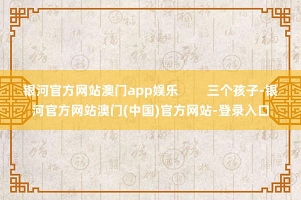 银河官方网站澳门app娱乐        三个孩子-银河官方网站澳门(中国)官方网站-登录入口