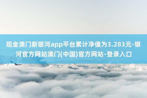 现金澳门新银河app平台累计净值为3.283元-银河官方网站澳门(中国)官方网站-登录入口