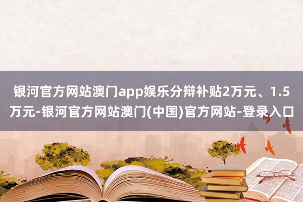银河官方网站澳门app娱乐分辩补贴2万元、1.5万元-银河官方网站澳门(中国)官方网站-登录入口