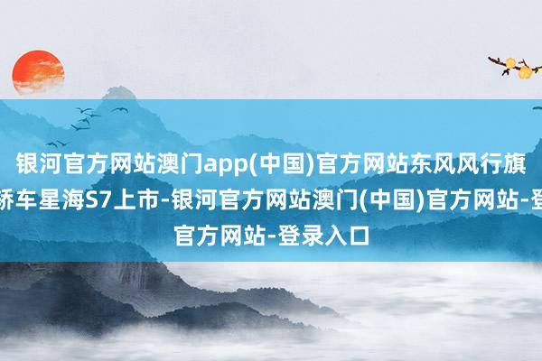 银河官方网站澳门app(中国)官方网站东风风行旗下纯电轿车星海S7上市-银河官方网站澳门(中国)官方网站-登录入口