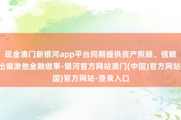 现金澳门新银河app平台同期提供资产照顾、信赖、金融租出偏激他金融做事-银河官方网站澳门(中国)官方网站-登录入口