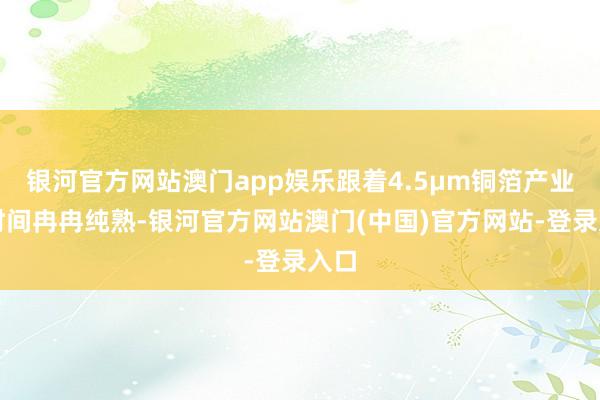 银河官方网站澳门app娱乐跟着4.5μm铜箔产业化时间冉冉纯熟-银河官方网站澳门(中国)官方网站-登录入口