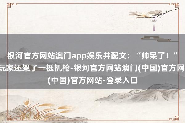 银河官方网站澳门app娱乐并配文：“帅呆了！”在车的后排玩家还架了一挺机枪-银河官方网站澳门(中国)官方网站-登录入口