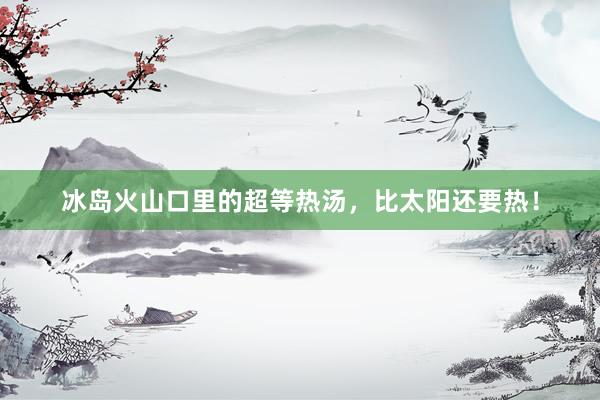 冰岛火山口里的超等热汤，比太阳还要热！