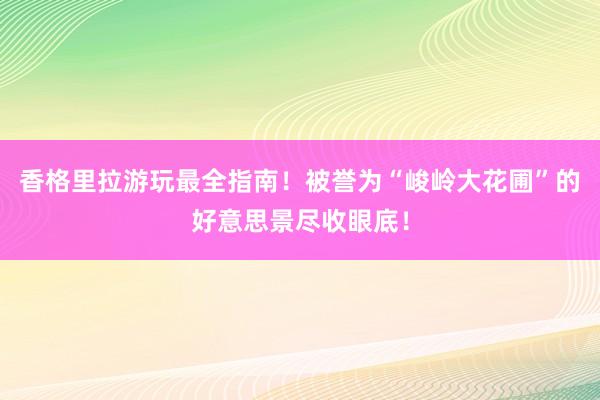 香格里拉游玩最全指南！被誉为“峻岭大花圃”的好意思景尽收眼底！