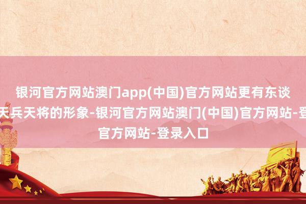银河官方网站澳门app(中国)官方网站更有东谈主根据天兵天将的形象-银河官方网站澳门(中国)官方网站-登录入口