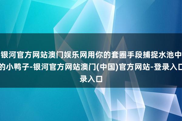 银河官方网站澳门娱乐网用你的套圈手段捕捉水池中的小鸭子-银河官方网站澳门(中国)官方网站-登录入口