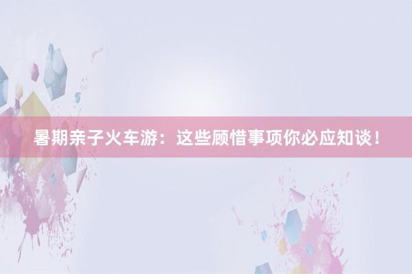 暑期亲子火车游：这些顾惜事项你必应知谈！