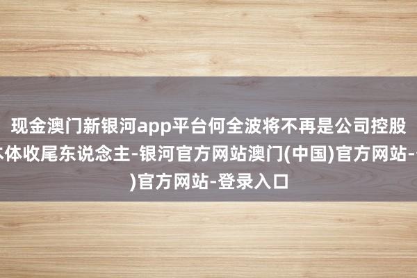 现金澳门新银河app平台何全波将不再是公司控股鼓舞、本体收尾东说念主-银河官方网站澳门(中国)官方网站-登录入口