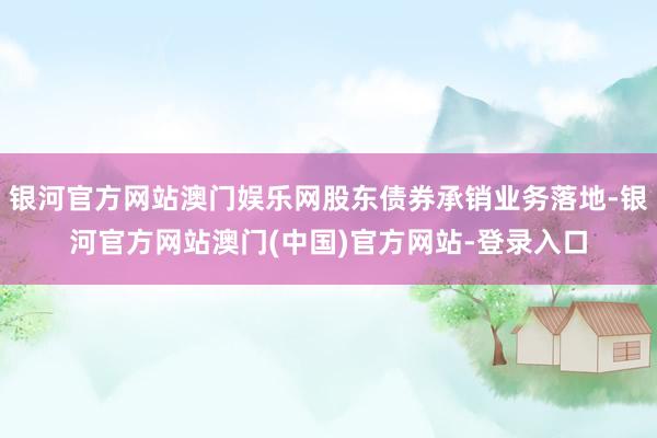 银河官方网站澳门娱乐网股东债券承销业务落地-银河官方网站澳门(中国)官方网站-登录入口
