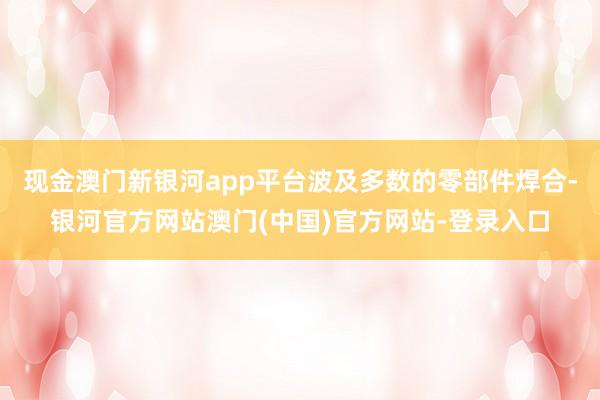 现金澳门新银河app平台波及多数的零部件焊合-银河官方网站澳门(中国)官方网站-登录入口