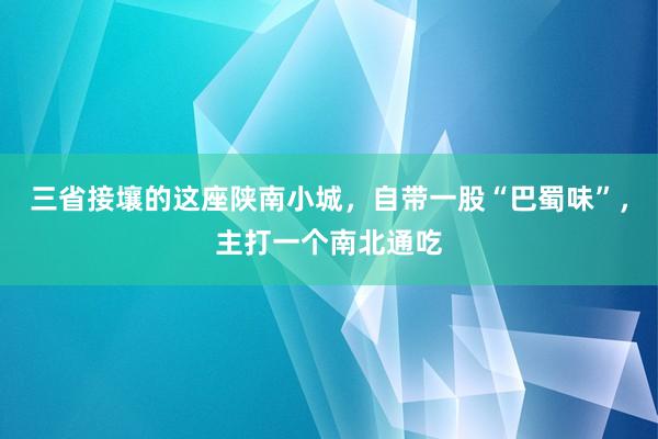 三省接壤的这座陕南小城，自带一股“巴蜀味”，主打一个南北通吃