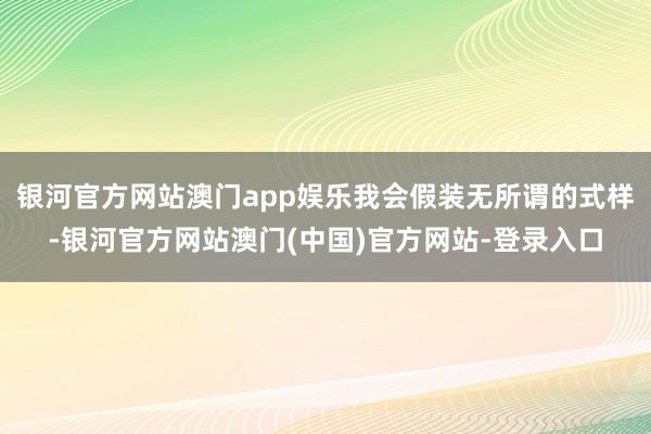 银河官方网站澳门app娱乐我会假装无所谓的式样-银河官方网站澳门(中国)官方网站-登录入口