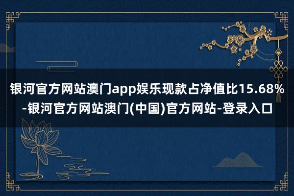 银河官方网站澳门app娱乐现款占净值比15.68%-银河官方网站澳门(中国)官方网站-登录入口