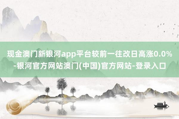 现金澳门新银河app平台较前一往改日高涨0.0%-银河官方网站澳门(中国)官方网站-登录入口