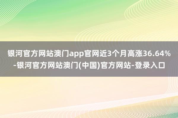 银河官方网站澳门app官网近3个月高涨36.64%-银河官方网站澳门(中国)官方网站-登录入口