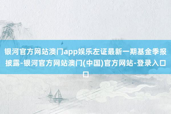 银河官方网站澳门app娱乐左证最新一期基金季报披露-银河官方网站澳门(中国)官方网站-登录入口