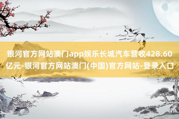 银河官方网站澳门app娱乐长城汽车营收428.60亿元-银河官方网站澳门(中国)官方网站-登录入口