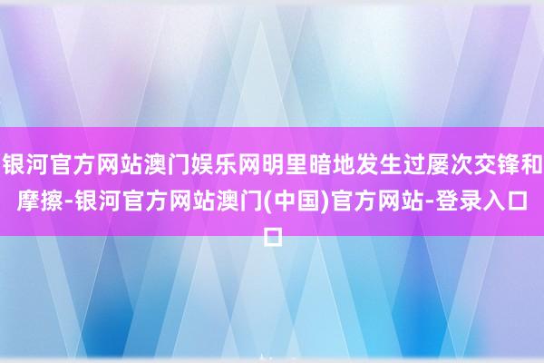 银河官方网站澳门娱乐网明里暗地发生过屡次交锋和摩擦-银河官方网站澳门(中国)官方网站-登录入口