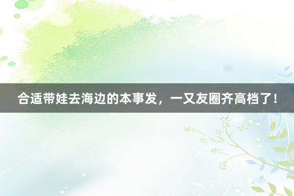 合适带娃去海边的本事发，一又友圈齐高档了！