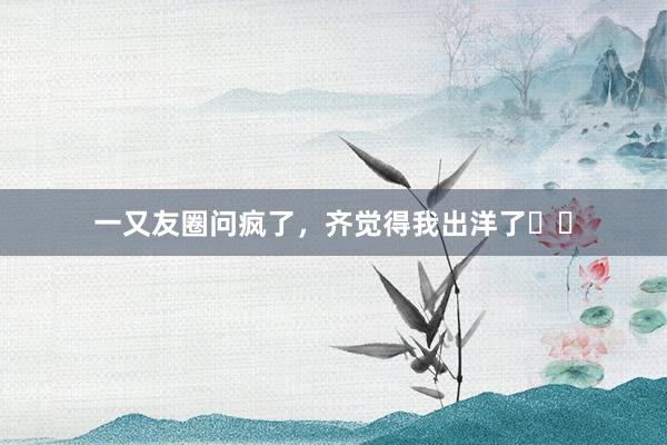 一又友圈问疯了，齐觉得我出洋了❗️