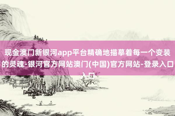 现金澳门新银河app平台精确地描摹着每一个变装的灵魂-银河官方网站澳门(中国)官方网站-登录入口