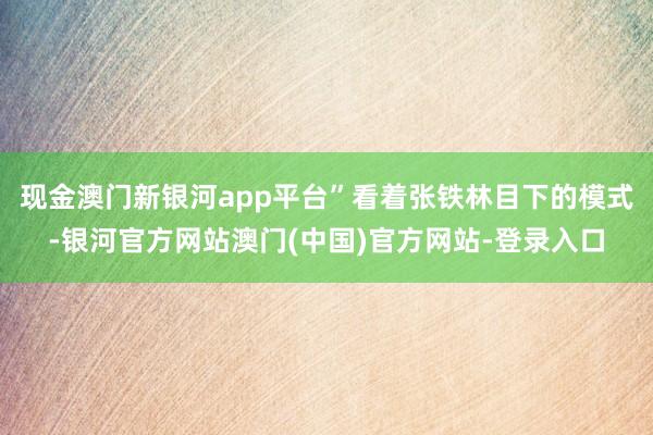 现金澳门新银河app平台”看着张铁林目下的模式-银河官方网站澳门(中国)官方网站-登录入口