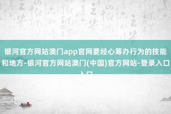 银河官方网站澳门app官网要经心筹办行为的技能和地方-银河官方网站澳门(中国)官方网站-登录入口