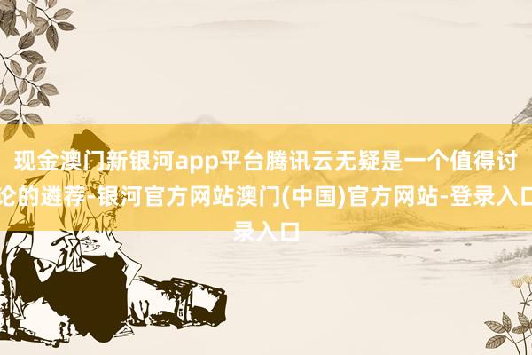 现金澳门新银河app平台腾讯云无疑是一个值得讨论的遴荐-银河官方网站澳门(中国)官方网站-登录入口