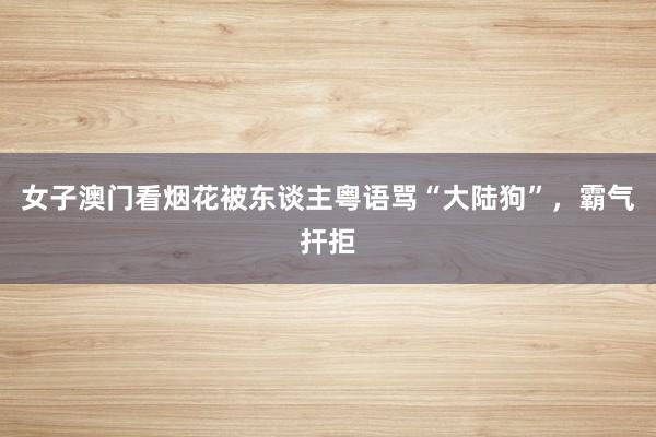 女子澳门看烟花被东谈主粤语骂“大陆狗”，霸气扞拒