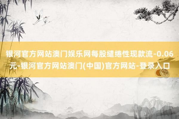 银河官方网站澳门娱乐网每股缱绻性现款流-0.06元-银河官方网站澳门(中国)官方网站-登录入口